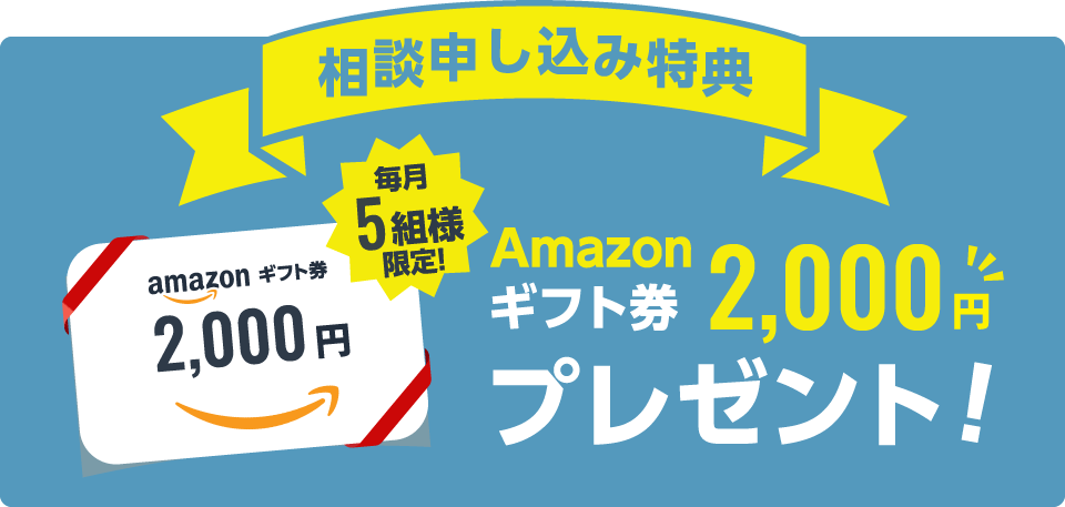 相談お申込み特典 毎月5組様限定！ Amazonギフト券2000円プレゼント！